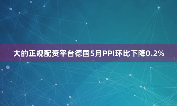 大的正规配资平台德国5月PPI环比下降0.2%