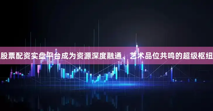 股票配资实盘平台成为资源深度融通、艺术品位共鸣的超级枢纽