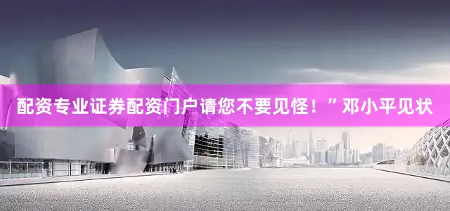 配资专业证券配资门户请您不要见怪！”邓小平见状