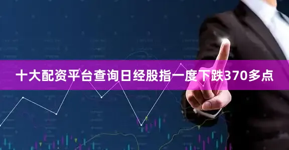 十大配资平台查询日经股指一度下跌370多点