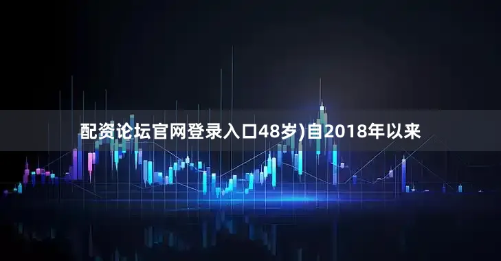 配资论坛官网登录入口48岁)自2018年以来