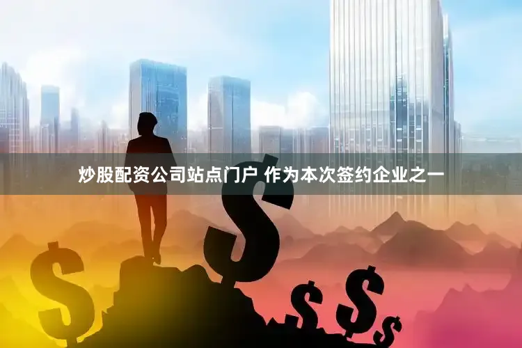 炒股配资公司站点门户 作为本次签约企业之一