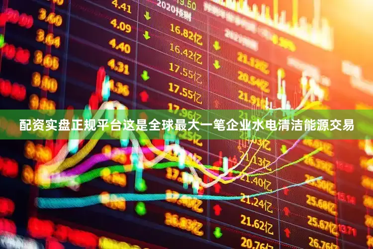 配资实盘正规平台这是全球最大一笔企业水电清洁能源交易