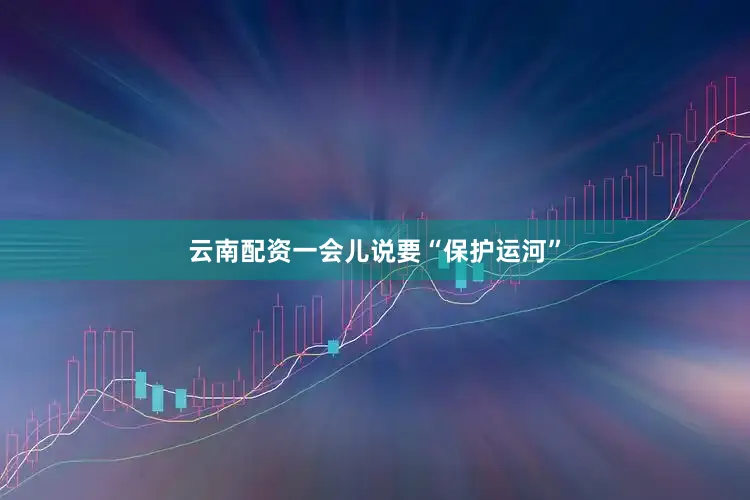 云南配资一会儿说要“保护运河”
