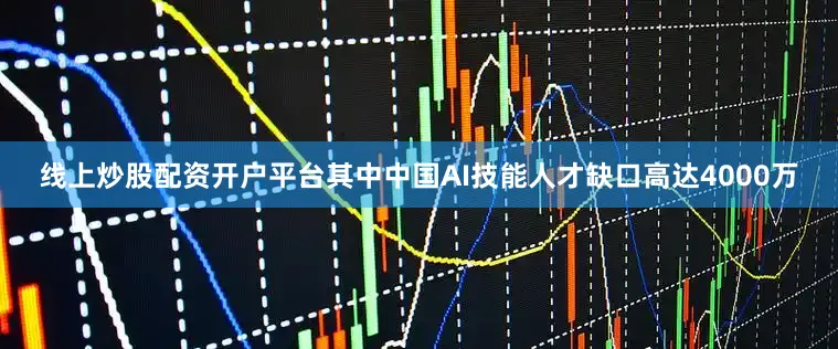 线上炒股配资开户平台其中中国AI技能人才缺口高达4000万