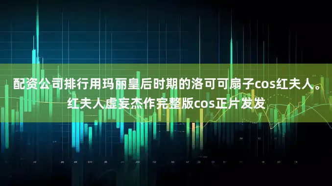 配资公司排行用玛丽皇后时期的洛可可扇子cos红夫人。红夫人虚妄杰作完整版cos正片发发