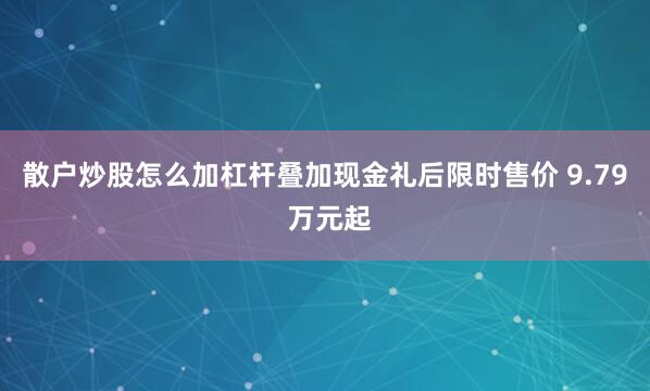 散户炒股怎么加杠杆叠加现金礼后限时售价 9.79 万元起