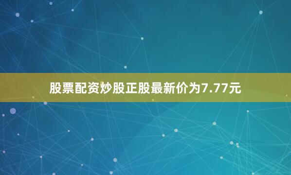 股票配资炒股正股最新价为7.77元