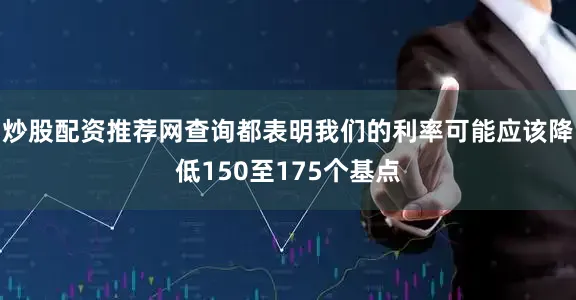炒股配资推荐网查询都表明我们的利率可能应该降低150至175个基点