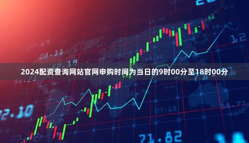 2024配资查询网站官网申购时间为当日的9时00分至18时00分